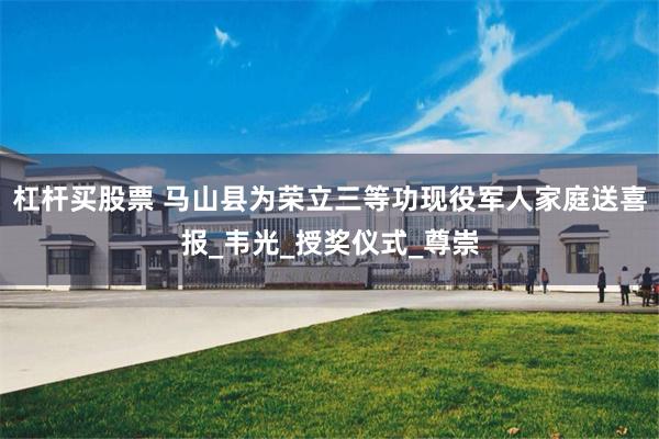 杠杆买股票 马山县为荣立三等功现役军人家庭送喜报_韦光_授奖仪式_尊崇