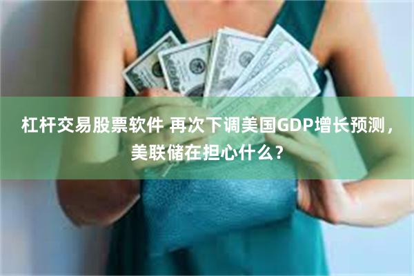 杠杆交易股票软件 再次下调美国GDP增长预测，美联储在担心什么？