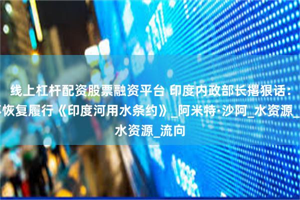 线上杠杆配资股票融资平台 印度内政部长撂狠话：绝不恢复履行《印度河用水条约》_阿米特·沙阿_水资源_流向