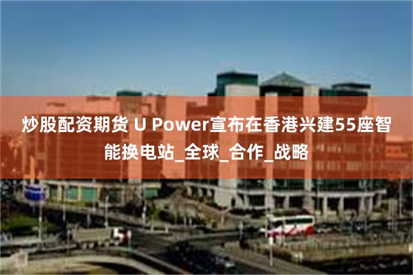 炒股配资期货 U Power宣布在香港兴建55座智能换电站_全球_合作_战略