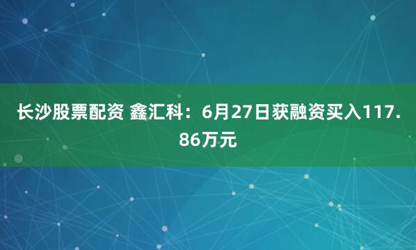 长沙股票配资 鑫汇科：6月27日获融资买入117.86万元