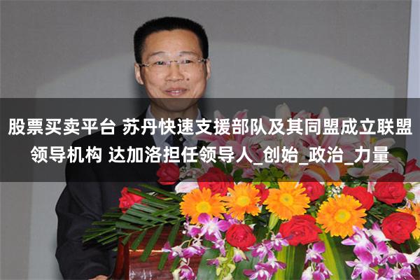 股票买卖平台 苏丹快速支援部队及其同盟成立联盟领导机构 达加洛担任领导人_创始_政治_力量