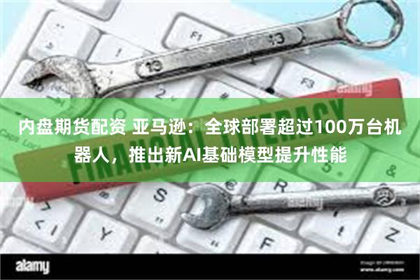 内盘期货配资 亚马逊：全球部署超过100万台机器人，推出新AI基础模型提升性能